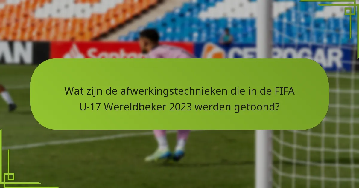 Wat zijn de afwerkingstechnieken die in de FIFA U-17 Wereldbeker 2023 werden getoond?